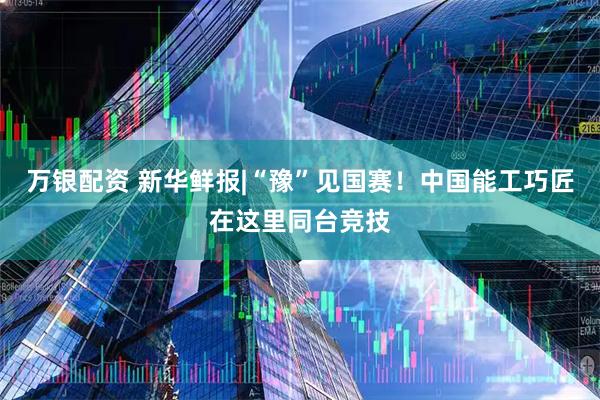 万银配资 新华鲜报|“豫”见国赛！中国能工巧匠在这里同台竞技