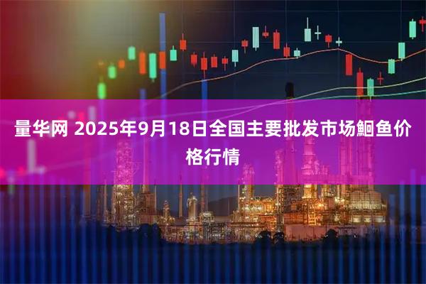 量华网 2025年9月18日全国主要批发市场鮰鱼价格行情