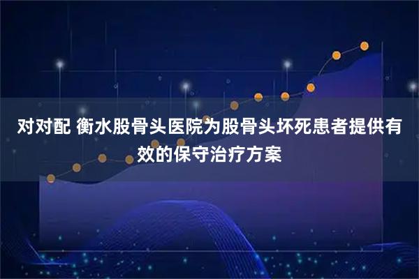 对对配 衡水股骨头医院为股骨头坏死患者提供有效的保守治疗方案