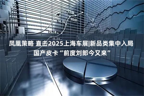 凤凰策略 直击2025上海车展|新品类集中入局 国产皮卡“前度刘郎今又来”