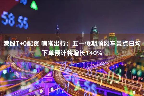 港股T+0配资 嘀嗒出行：五一假期顺风车景点日均下单预计将增长140%