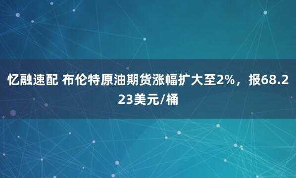忆融速配 布伦特原油期货涨幅扩大至2%，报68.223美元/桶