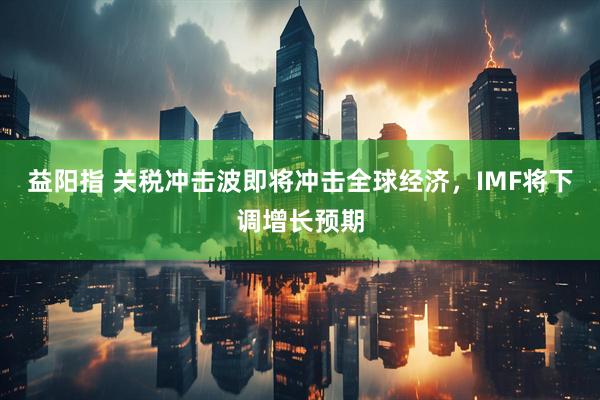 益阳指 关税冲击波即将冲击全球经济，IMF将下调增长预期