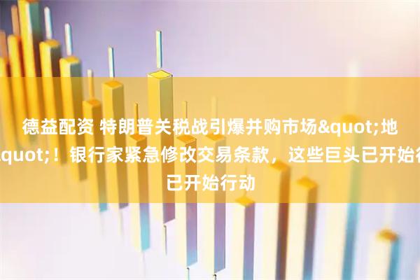 德益配资 特朗普关税战引爆并购市场&quot;地震&quot;！银行家紧急修改交易条款，这些巨头已开始行动