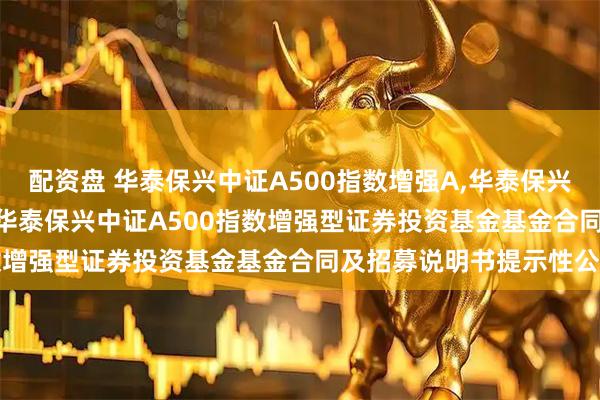 配资盘 华泰保兴中证A500指数增强A,华泰保兴中证A500指数增强C: 华泰保兴中证A500指数增强型证券投资基金基金合同及招募说明书提示性公告
