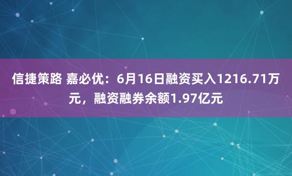 信捷策路 嘉必优：6月16日融资买入1216.71万元，融资融券余额1.97亿元