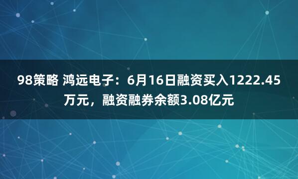 98策略 鸿远电子：6月16日融资买入1222.45万元，融资融券余额3.08亿元