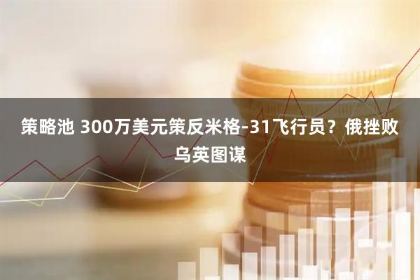 策略池 300万美元策反米格-31飞行员?俄挫败乌英图谋