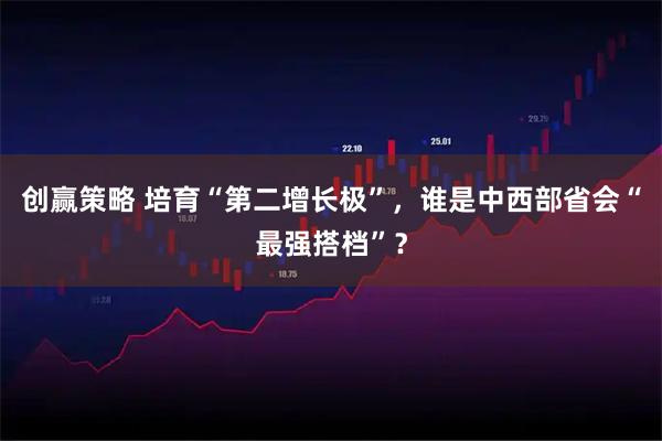 创赢策略 培育“第二增长极”,谁是中西部省会“最强搭档”?