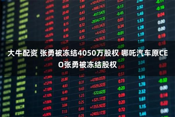 大牛配资 张勇被冻结4050万股权 哪吒汽车原CEO张勇被冻结股权