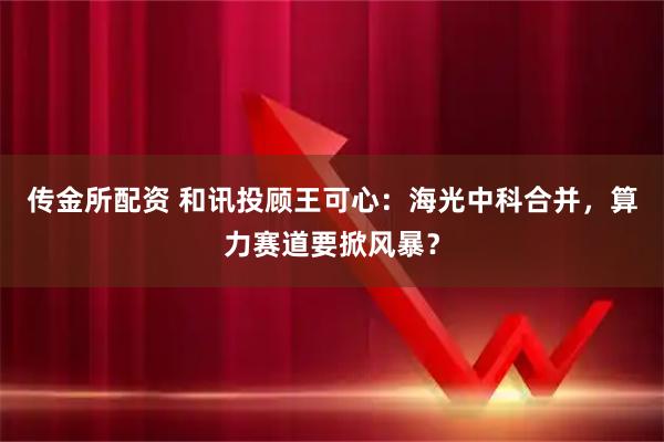 传金所配资 和讯投顾王可心：海光中科合并，算力赛道要掀风暴？
