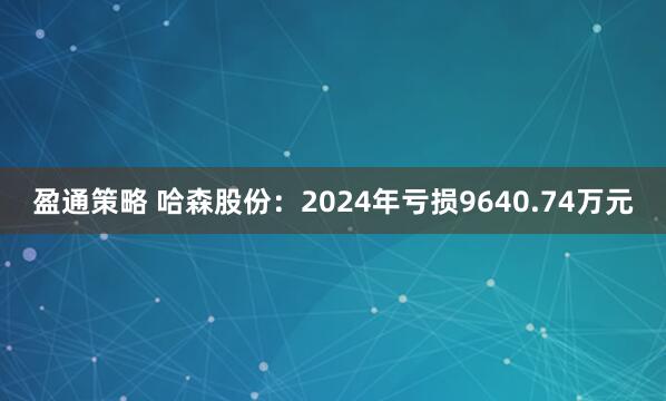 盈通策略 哈森股份：2024年亏损9640.74万元