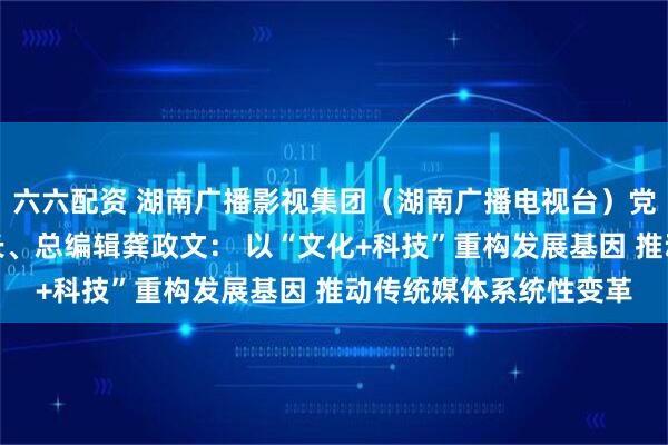 六六配资 湖南广播影视集团（湖南广播电视台）党委书记、董事长、台长、总编辑龚政文： 以“文化+科技”重构发展基因 推动传统媒体系统性变革