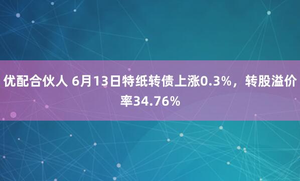 优配合伙人 6月13日特纸转债上涨0.3%，转股溢价率34.76%