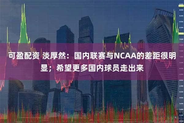可盈配资 淡厚然:国内联赛与NCAA的差距很明显;希望更多国内球员走出来