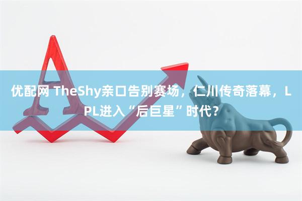 优配网 TheShy亲口告别赛场,仁川传奇落幕,LPL进入“后巨星”时代?