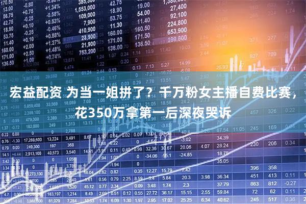 宏益配资 为当一姐拼了？千万粉女主播自费比赛，花350万拿第一后深夜哭诉