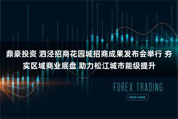 鼎豪投资 泗泾招商花园城招商成果发布会举行 夯实区域商业底盘 助力松江城市能级提升