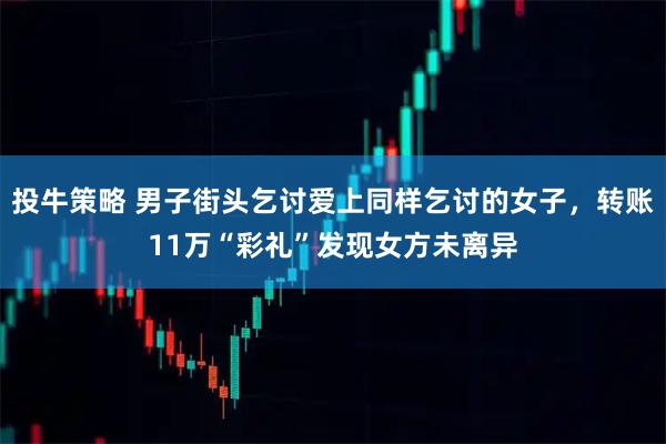 投牛策略 男子街头乞讨爱上同样乞讨的女子，转账11万“彩礼”发现女方未离异