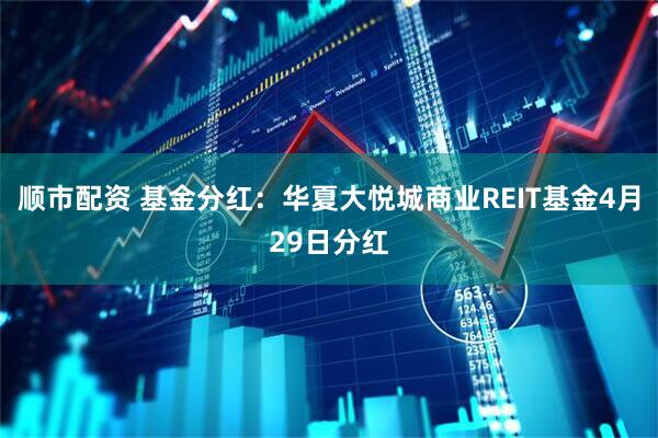 顺市配资 基金分红：华夏大悦城商业REIT基金4月29日分红