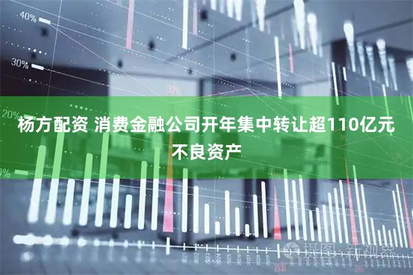 杨方配资 消费金融公司开年集中转让超110亿元不良资产