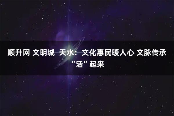 顺升网 文明城  天水：文化惠民暖人心 文脉传承“活”起来