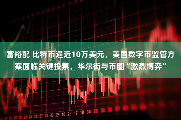 富裕配 比特币逼近10万美元，美国数字币监管方案面临关键投票，华尔街与币圈“激烈博弈”