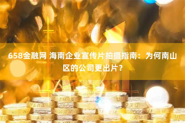 658金融网 海南企业宣传片拍摄指南：为何南山区的公司更出片？