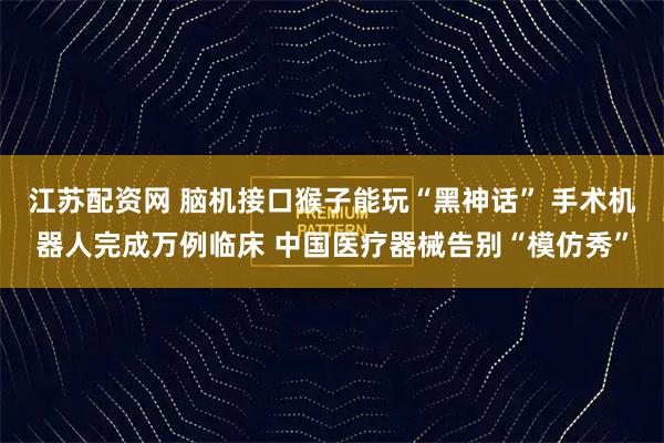 江苏配资网 脑机接口猴子能玩“黑神话” 手术机器人完成万例临床 中国医疗器械告别“模仿秀”