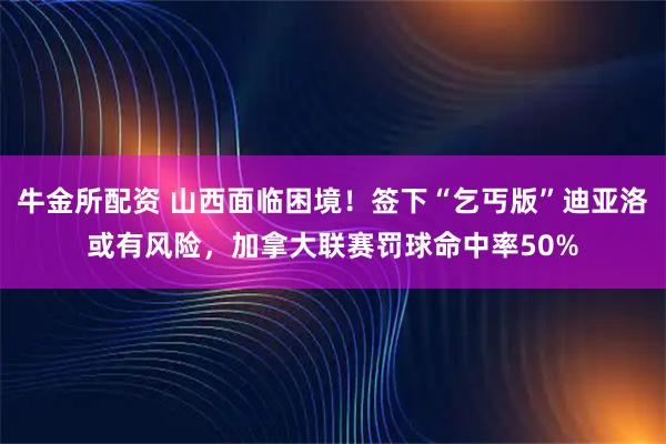 牛金所配资 山西面临困境！签下“乞丐版”迪亚洛或有风险，加拿大联赛罚球命中率50%