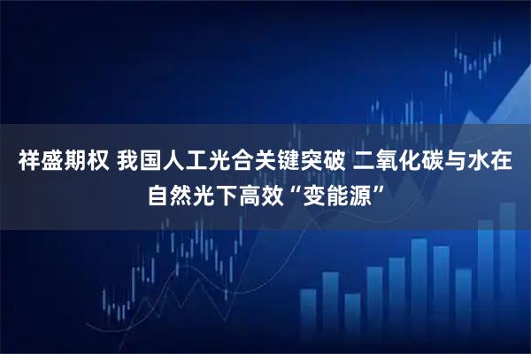 祥盛期权 我国人工光合关键突破 二氧化碳与水在自然光下高效“变能源”
