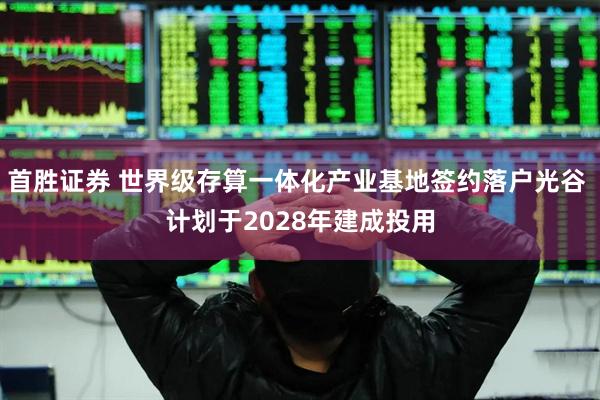 首胜证券 世界级存算一体化产业基地签约落户光谷 计划于2028年建成投用