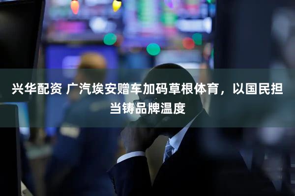 兴华配资 广汽埃安赠车加码草根体育，以国民担当铸品牌温度