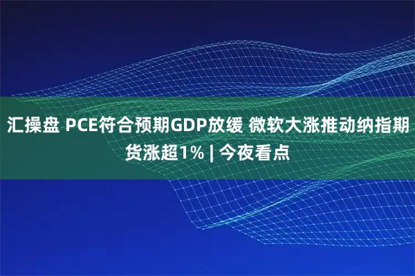 汇操盘 PCE符合预期GDP放缓 微软大涨推动纳指期货涨超1% | 今夜看点